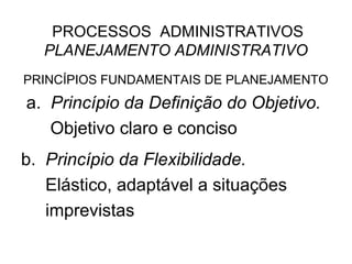 PROCESSOS ADMINISTRATIVOS
  PLANEJAMENTO ADMINISTRATIVO
PRINCÍPIOS FUNDAMENTAIS DE PLANEJAMENTO
a. Princípio da Definição do Objetivo.
   Objetivo claro e conciso
b. Princípio da Flexibilidade.
   Elástico, adaptável a situações
   imprevistas
 