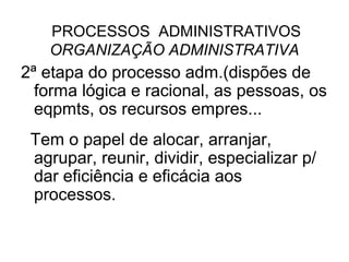 PROCESSOS ADMINISTRATIVOS
   ORGANIZAÇÃO ADMINISTRATIVA
2ª etapa do processo adm.(dispões de
  forma lógica e racional, as pessoas, os
  eqpmts, os recursos empres...
 Tem o papel de alocar, arranjar,
 agrupar, reunir, dividir, especializar p/
 dar eficiência e eficácia aos
 processos.
 