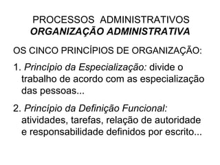 PROCESSOS ADMINISTRATIVOS
   ORGANIZAÇÃO ADMINISTRATIVA
OS CINCO PRINCÍPIOS DE ORGANIZAÇÃO:
1. Princípio da Especialização: divide o
  trabalho de acordo com as especialização
  das pessoas...
2. Princípio da Definição Funcional:
  atividades, tarefas, relação de autoridade
  e responsabilidade definidos por escrito...
 