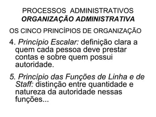 PROCESSOS ADMINISTRATIVOS
   ORGANIZAÇÃO ADMINISTRATIVA
OS CINCO PRINCÍPIOS DE ORGANIZAÇÃO
4. Princípio Escalar: definição clara a
  quem cada pessoa deve prestar
  contas e sobre quem possui
  autoridade.
5. Princípio das Funções de Linha e de
  Staff: distinção entre quantidade e
  natureza da autoridade nessas
  funções...
 