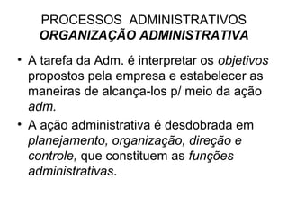 PROCESSOS ADMINISTRATIVOS
   ORGANIZAÇÃO ADMINISTRATIVA
• A tarefa da Adm. é interpretar os objetivos
  propostos pela empresa e estabelecer as
  maneiras de alcança-los p/ meio da ação
  adm.
• A ação administrativa é desdobrada em
  planejamento, organização, direção e
  controle, que constituem as funções
  administrativas.
 