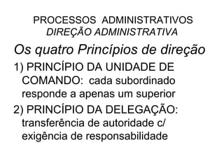 PROCESSOS ADMINISTRATIVOS
     DIREÇÃO ADMINISTRATIVA
Os quatro Princípios de direção
1) PRINCÍPIO DA UNIDADE DE
  COMANDO: cada subordinado
  responde a apenas um superior
2) PRINCÍPIO DA DELEGAÇÃO:
  transferência de autoridade c/
  exigência de responsabilidade
 