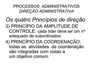 PROCESSOS ADMINISTRATIVOS
     DIREÇÃO ADMINISTRATIVA

Os quatro Princípios de direção
3) PRINCÍPIO DA AMPLITUDE DE
  CONTROLE: cada líder deve ter um nº
 adequado de subordinados
4) PRINCÍPIO DA COORDENAÇÃO:
  todas as atividades da coordenação
  são integradas com vistas a
  um objetivo comum
 
