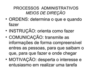PROCESSOS ADMINISTRATIVOS
       MEIOS DE DIREÇÃO
• ORDENS: determina o que e quando
  fazer
• INSTRUÇÃO: orienta como fazer
• COMUNICAÇÃO: transmite as
  informações de forma compreensível
  entres as pessoas, para que saibam o
  que, para que fazer e onde chegar
• MOTIVAÇÃO: desperta o interesse e
  entusiasmo em realizar uma tarefa
 
