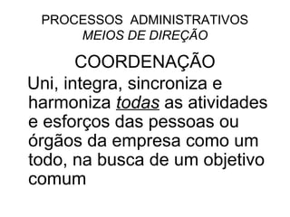PROCESSOS ADMINISTRATIVOS
     MEIOS DE DIREÇÃO

       COORDENAÇÃO
Uni, integra, sincroniza e
harmoniza todas as atividades
e esforços das pessoas ou
órgãos da empresa como um
todo, na busca de um objetivo
comum
 