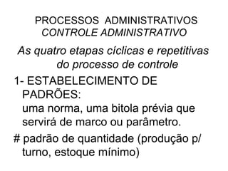 PROCESSOS ADMINISTRATIVOS
     CONTROLE ADMINISTRATIVO
 As quatro etapas cíclicas e repetitivas
         do processo de controle
1- ESTABELECIMENTO DE
  PADRÕES:
  uma norma, uma bitola prévia que
  servirá de marco ou parâmetro.
# padrão de quantidade (produção p/
  turno, estoque mínimo)
 