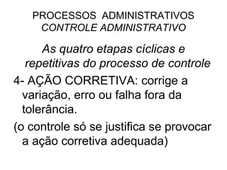 PROCESSOS ADMINISTRATIVOS
    CONTROLE ADMINISTRATIVO

      As quatro etapas cíclicas e
   repetitivas do processo de controle
4- AÇÃO CORRETIVA: corrige a
  variação, erro ou falha fora da
  tolerância.
(o controle só se justifica se provocar
  a ação corretiva adequada)
 