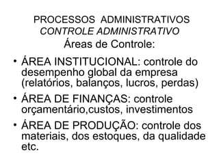 PROCESSOS ADMINISTRATIVOS
     CONTROLE ADMINISTRATIVO
          Áreas de Controle:
• ÁREA INSTITUCIONAL: controle do
  desempenho global da empresa
  (relatórios, balanços, lucros, perdas)
• ÁREA DE FINANÇAS: controle
  orçamentário,custos, investimentos
• ÁREA DE PRODUÇÃO: controle dos
  materiais, dos estoques, da qualidade
  etc.
 