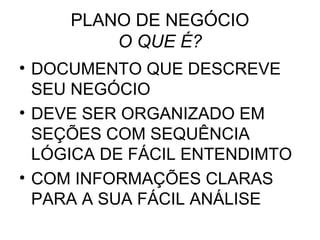 PLANO DE NEGÓCIO
         O QUE É?
• DOCUMENTO QUE DESCREVE
  SEU NEGÓCIO
• DEVE SER ORGANIZADO EM
  SEÇÕES COM SEQUÊNCIA
  LÓGICA DE FÁCIL ENTENDIMTO
• COM INFORMAÇÕES CLARAS
  PARA A SUA FÁCIL ANÁLISE
 