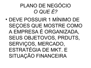 PLANO DE NEGÓCIO
        O QUE É?
• DEVE POSSUIR 1 MÍNIMO DE
  SEÇOES QUE MOSTRE COMO
  A EMPRESA É ORGANIZADA,
  SEUS OBJETOVOS, PRDUTS,
  SERVIÇOS, MERCADO,
  ESTRATÉGIA DE MKT. E
  SITUAÇÃO FINANCEIRA
 