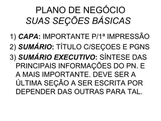 PLANO DE NEGÓCIO
   SUAS SEÇÕES BÁSICAS
1) CAPA: IMPORTANTE P/1ª IMPRESSÃO
2) SUMÁRIO: TÍTULO C/SEÇOES E PGNS
3) SUMÁRIO EXECUTIVO: SÍNTESE DAS
  PRINCIPAIS INFORMAÇÕES DO PN. E
  A MAIS IMPORTANTE. DEVE SER A
  ÚLTIMA SEÇÃO A SER ESCRITA POR
  DEPENDER DAS OUTRAS PARA TAL.
 