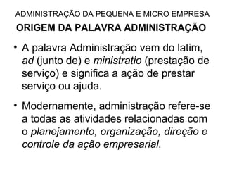 ADMINISTRAÇÃO DA PEQUENA E MICRO EMPRESA
ORIGEM DA PALAVRA ADMINISTRAÇÃO

• A palavra Administração vem do latim,
  ad (junto de) e ministratio (prestação de
  serviço) e significa a ação de prestar
  serviço ou ajuda.
• Modernamente, administração refere-se
  a todas as atividades relacionadas com
  o planejamento, organização, direção e
  controle da ação empresarial.
 