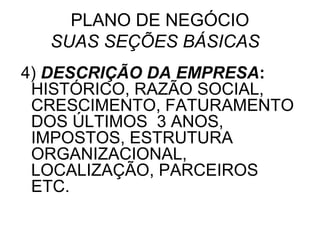 PLANO DE NEGÓCIO
  SUAS SEÇÕES BÁSICAS
4) DESCRIÇÃO DA EMPRESA:
 HISTÓRICO, RAZÃO SOCIAL,
 CRESCIMENTO, FATURAMENTO
 DOS ÚLTIMOS 3 ANOS,
 IMPOSTOS, ESTRUTURA
 ORGANIZACIONAL,
 LOCALIZAÇÃO, PARCEIROS
 ETC.
 