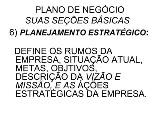 PLANO DE NEGÓCIO
   SUAS SEÇÕES BÁSICAS
6) PLANEJAMENTO ESTRATÉGICO:

DEFINE OS RUMOS DA
EMPRESA, SITUAÇÃO ATUAL,
METAS, OBJTIVOS,
DESCRIÇÃO DA VIZÃO E
MISSÃO, E AS ÁÇÕES
ESTRATÉGICAS DA EMPRESA.
 