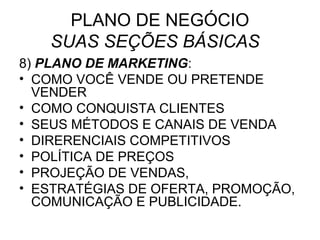 PLANO DE NEGÓCIO
   SUAS SEÇÕES BÁSICAS
8) PLANO DE MARKETING:
• COMO VOCÊ VENDE OU PRETENDE
  VENDER
• COMO CONQUISTA CLIENTES
• SEUS MÉTODOS E CANAIS DE VENDA
• DIRERENCIAIS COMPETITIVOS
• POLÍTICA DE PREÇOS
• PROJEÇÃO DE VENDAS,
• ESTRATÉGIAS DE OFERTA, PROMOÇÃO,
  COMUNICAÇÃO E PUBLICIDADE.
 