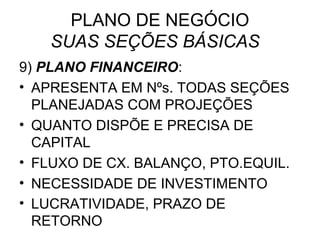 PLANO DE NEGÓCIO
   SUAS SEÇÕES BÁSICAS
9) PLANO FINANCEIRO:
• APRESENTA EM Nºs. TODAS SEÇÕES
  PLANEJADAS COM PROJEÇÕES
• QUANTO DISPÕE E PRECISA DE
  CAPITAL
• FLUXO DE CX. BALANÇO, PTO.EQUIL.
• NECESSIDADE DE INVESTIMENTO
• LUCRATIVIDADE, PRAZO DE
  RETORNO
 