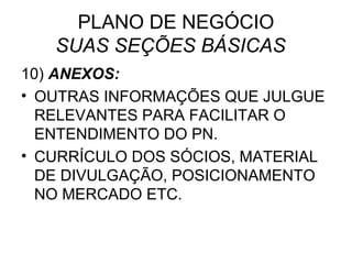 PLANO DE NEGÓCIO
   SUAS SEÇÕES BÁSICAS
10) ANEXOS:
• OUTRAS INFORMAÇÕES QUE JULGUE
  RELEVANTES PARA FACILITAR O
  ENTENDIMENTO DO PN.
• CURRÍCULO DOS SÓCIOS, MATERIAL
  DE DIVULGAÇÃO, POSICIONAMENTO
  NO MERCADO ETC.
 