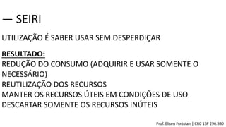 UTILIZAÇÃO É SABER USAR SEM DESPERDIÇAR
― SEIRI
RESULTADO:
REDUÇÃO DO CONSUMO (ADQUIRIR E USAR SOMENTE O
NECESSÁRIO)
REUTILIZAÇÃO DOS RECURSOS
MANTER OS RECURSOS ÚTEIS EM CONDIÇÕES DE USO
DESCARTAR SOMENTE OS RECURSOS INÚTEIS
Prof. Eliseu Fortolan │ CRC 1SP 296.980
 