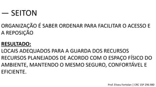 ORGANIZAÇÃO É SABER ORDENAR PARA FACILITAR O ACESSO E
A REPOSIÇÃO
― SEITON
RESULTADO:
LOCAIS ADEQUADOS PARA A GUARDA DOS RECURSOS
RECURSOS PLANEJADOS DE ACORDO COM O ESPAÇO FÍSICO DO
AMBIENTE, MANTENDO O MESMO SEGURO, CONFORTÁVEL E
EFICIENTE.
Prof. Eliseu Fortolan │ CRC 1SP 296.980
 