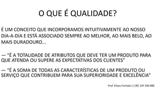 O QUE É QUALIDADE?
É UM CONCEITO QUE INCORPORAMOS INTUITIVAMENTE AO NOSSO
DIA-A-DIA E ESTÁ ASSOCIADO SEMPRE AO MELHOR, AO MAIS BELO, AO
MAIS DURADOURO...
― “É A TOTALIDADE DE ATRIBUTOS QUE DEVE TER UM PRODUTO PARA
QUE ATENDA OU SUPERE AS EXPECTATIVAS DOS CLIENTES”
― “É A SOMA DE TODAS AS CARACTERÍSTICAS DE UM PRODUTO OU
SERVIÇO QUE CONTRIBUEM PARA SUA SUPERIORIDADE E EXCELÊNCIA”
Prof. Eliseu Fortolan │ CRC 1SP 296.980
 