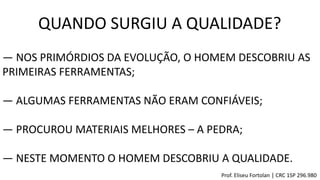QUANDO SURGIU A QUALIDADE?
― NOS PRIMÓRDIOS DA EVOLUÇÃO, O HOMEM DESCOBRIU AS
PRIMEIRAS FERRAMENTAS;
― ALGUMAS FERRAMENTAS NÃO ERAM CONFIÁVEIS;
― PROCUROU MATERIAIS MELHORES – A PEDRA;
― NESTE MOMENTO O HOMEM DESCOBRIU A QUALIDADE.
Prof. Eliseu Fortolan │ CRC 1SP 296.980
 