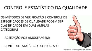 OS MÉTODOS DE VERIFICAÇÃO E CONTROLE DE
ESPECIFICAÇÕES DE QUALIDADE PODEM SER
CLASSIFICADOS EM DUAS AMPLAS
CATEGORIAS:
― ACEITAÇÃO POR AMOSTRAGEM;
― CONTROLE ESTATÍSTICO DO PROCESSO.
CONTROLE ESTATÍSTICO DA QUALIDADE
Prof. Eliseu Fortolan │ CRC 1SP 296.980
 