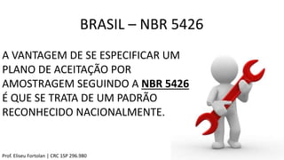 A VANTAGEM DE SE ESPECIFICAR UM
PLANO DE ACEITAÇÃO POR
AMOSTRAGEM SEGUINDO A NBR 5426
É QUE SE TRATA DE UM PADRÃO
RECONHECIDO NACIONALMENTE.
BRASIL – NBR 5426
Prof. Eliseu Fortolan │ CRC 1SP 296.980
 