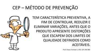 TEM CARACTERÍSTICA PREVENTIVA, A
FIM DE CONTROLAR, REDUZIR E
ELIMINAR VARIAÇÕES, ANTES QUE O
PRODUTO APRESENTE DISTORÇÕES
QUE ESCAPEM DOS LIMITES DE
QUALIDADE DEFINIDOS COMO
ACEITÁVEIS.
CEP – MÉTODO DE PREVENÇÃO
Prof. Eliseu Fortolan │ CRC 1SP 296.980
 
