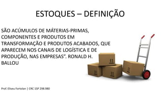 ESTOQUES – DEFINIÇÃO
SÃO ACÚMULOS DE MÁTERIAS-PRIMAS,
COMPONENTES E PRODUTOS EM
TRANSFORMAÇÃO E PRODUTOS ACABADOS, QUE
APARECEM NOS CANAIS DE LOGÍSTICA E DE
PRODUÇÃO, NAS EMPRESAS”. RONALD H.
BALLOU
Prof. Eliseu Fortolan │ CRC 1SP 298.980
 