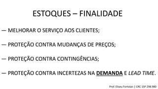 ESTOQUES – FINALIDADE
Prof. Eliseu Fortolan │ CRC 1SP 298.980
― MELHORAR O SERVIÇO AOS CLIENTES;
― PROTEÇÃO CONTRA MUDANÇAS DE PREÇOS;
― PROTEÇÃO CONTRA CONTINGÊNCIAS;
― PROTEÇÃO CONTRA INCERTEZAS NA DEMANDA E LEAD TIME.
 