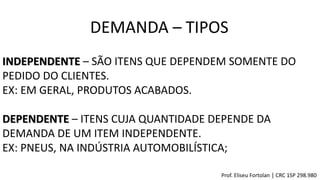 DEMANDA – TIPOS
Prof. Eliseu Fortolan │ CRC 1SP 298.980
INDEPENDENTE – SÃO ITENS QUE DEPENDEM SOMENTE DO
PEDIDO DO CLIENTES.
EX: EM GERAL, PRODUTOS ACABADOS.
DEPENDENTE – ITENS CUJA QUANTIDADE DEPENDE DA
DEMANDA DE UM ITEM INDEPENDENTE.
EX: PNEUS, NA INDÚSTRIA AUTOMOBILÍSTICA;
 