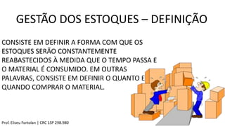 GESTÃO DOS ESTOQUES – DEFINIÇÃO
CONSISTE EM DEFINIR A FORMA COM QUE OS
ESTOQUES SERÃO CONSTANTEMENTE
REABASTECIDOS À MEDIDA QUE O TEMPO PASSA E
O MATERIAL É CONSUMIDO. EM OUTRAS
PALAVRAS, CONSISTE EM DEFINIR O QUANTO E
QUANDO COMPRAR O MATERIAL.
Prof. Eliseu Fortolan │ CRC 1SP 298.980
 