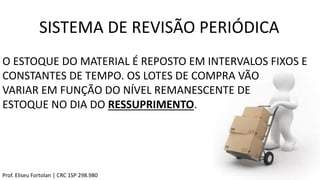 SISTEMA DE REVISÃO PERIÓDICA
Prof. Eliseu Fortolan │ CRC 1SP 298.980
O ESTOQUE DO MATERIAL É REPOSTO EM INTERVALOS FIXOS E
CONSTANTES DE TEMPO. OS LOTES DE COMPRA VÃO
VARIAR EM FUNÇÃO DO NÍVEL REMANESCENTE DE
ESTOQUE NO DIA DO RESSUPRIMENTO.
 