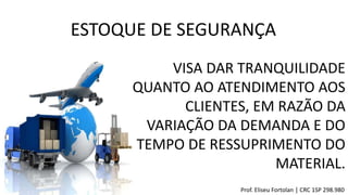 ESTOQUE DE SEGURANÇA
VISA DAR TRANQUILIDADE
QUANTO AO ATENDIMENTO AOS
CLIENTES, EM RAZÃO DA
VARIAÇÃO DA DEMANDA E DO
TEMPO DE RESSUPRIMENTO DO
MATERIAL.
Prof. Eliseu Fortolan │ CRC 1SP 298.980
 