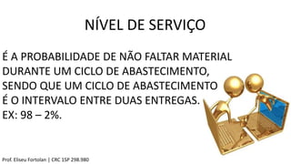 É A PROBABILIDADE DE NÃO FALTAR MATERIAL
DURANTE UM CICLO DE ABASTECIMENTO,
SENDO QUE UM CICLO DE ABASTECIMENTO
É O INTERVALO ENTRE DUAS ENTREGAS.
EX: 98 – 2%.
NÍVEL DE SERVIÇO
Prof. Eliseu Fortolan │ CRC 1SP 298.980
 