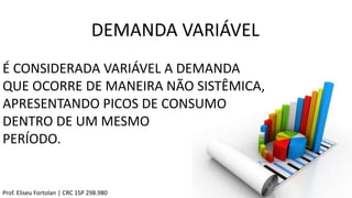 DEMANDA VARIÁVEL
Prof. Eliseu Fortolan │ CRC 1SP 298.980
É CONSIDERADA VARIÁVEL A DEMANDA
QUE OCORRE DE MANEIRA NÃO SISTÊMICA,
APRESENTANDO PICOS DE CONSUMO
DENTRO DE UM MESMO
PERÍODO.
 