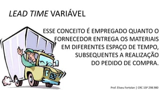LEAD TIME VARIÁVEL
Prof. Eliseu Fortolan │ CRC 1SP 298.980
ESSE CONCEITO É EMPREGADO QUANTO O
FORNECEDOR ENTREGA OS MATERIAIS
EM DIFERENTES ESPAÇO DE TEMPO,
SUBSEQUENTES A REALIZAÇÃO
DO PEDIDO DE COMPRA.
 