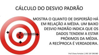 CÁLCULO DO DESVIO PADRÃO
Prof. Eliseu Fortolan │ CRC 1SP 298.980
MOSTRA O QUANTO DE DISPERSÃO HÁ
EM RELAÇÃO A MÉDIA. UM BAIXO
DESVIO PADRÃO INDICA QUE OS
DADOS TENDEM A ESTAR
PRÓXIMOS DA MÉDIA.
A RECÍPROCA É VERDADEIRA.
 