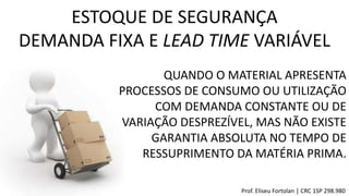 QUANDO O MATERIAL APRESENTA
PROCESSOS DE CONSUMO OU UTILIZAÇÃO
COM DEMANDA CONSTANTE OU DE
VARIAÇÃO DESPREZÍVEL, MAS NÃO EXISTE
GARANTIA ABSOLUTA NO TEMPO DE
RESSUPRIMENTO DA MATÉRIA PRIMA.
ESTOQUE DE SEGURANÇA
DEMANDA FIXA E LEAD TIME VARIÁVEL
Prof. Eliseu Fortolan │ CRC 1SP 298.980
 