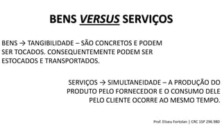 BENS VERSUS SERVIÇOS
BENS → TANGIBILIDADE – SÃO CONCRETOS E PODEM
SER TOCADOS. CONSEQUENTEMENTE PODEM SER
ESTOCADOS E TRANSPORTADOS.
SERVIÇOS → SIMULTANEIDADE – A PRODUÇÃO DO
PRODUTO PELO FORNECEDOR E O CONSUMO DELE
PELO CLIENTE OCORRE AO MESMO TEMPO.
Prof. Eliseu Fortolan │ CRC 1SP 296.980
 