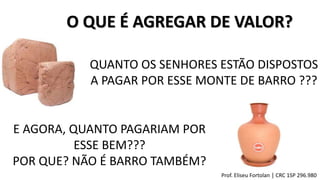 O QUE É AGREGAR DE VALOR?
QUANTO OS SENHORES ESTÃO DISPOSTOS
A PAGAR POR ESSE MONTE DE BARRO ???
E AGORA, QUANTO PAGARIAM POR
ESSE BEM???
POR QUE? NÃO É BARRO TAMBÉM?
Prof. Eliseu Fortolan │ CRC 1SP 296.980
 