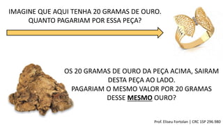IMAGINE QUE AQUI TENHA 20 GRAMAS DE OURO.
QUANTO PAGARIAM POR ESSA PEÇA?
OS 20 GRAMAS DE OURO DA PEÇA ACIMA, SAIRAM
DESTA PEÇA AO LADO.
PAGARIAM O MESMO VALOR POR 20 GRAMAS
DESSE MESMO OURO?
Prof. Eliseu Fortolan │ CRC 1SP 296.980
 