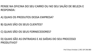 PENSE NA OFICINA DO SEU CARRO OU NO SEU SALÃO DE BELEZA E
RESPONDA:
A) QUAIS OS PRODUTOS DESSA EMPRESA?
B) QUAIS SÃO OS SEUS CLIENTES?
C) QUAIS SÃO OS SEUS FORNECEDORES?
D) QUAIS SÃO AS ENTRADAS E AS SAÍDAS DO SEU PROCESSO
PRODUTIVO?
Prof. Eliseu Fortolan │ CRC 1SP 296.980
 