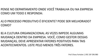 PENSE NO DEPARTAMENTO ONDE VOCÊ TRABALHA OU NA EMPRESA
COMO UM TODO E RESPONDA:
A) O PROCESSO PRODUTIVO É EFICIENTE? PODE SER MELHORADO?
COMO?
B) A CULTURA ORGANIZACIONAL AS VEZES IMPEDE ALGUMAS
MUDANÇA DENTRO DA EMPRESA. VOCÊ, COMO GESTOR DESSAS
MUDANÇAS, DEVE APRESENTAR FATORES POSITIVOS PARA TAIS
ACONTECIMENTOS. LISTE PELO MENOS TRÊS FATORES.
Prof. Eliseu Fortolan │ CRC 1SP 296.980
 