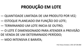 PRODUÇÃO EM LOTE
― TERMINANDO UM LOTE INICIA-SE OUTRO;
― QUANTIDADE LIMITADA DE UM PRODUTO POR VEZ;
― ESTOQUE PLANEJADO EM FUNÇÃO DO LOTE;
― O LOTE É DIMENSIONADO PARA ATENDER A PREVISÃO
DE VENDA DE UM DETERMINADO PERÍODO;
― MDO INTENSIVA E BARATA;
Prof. Eliseu Fortolan │ CRC 1SP 296.980
 