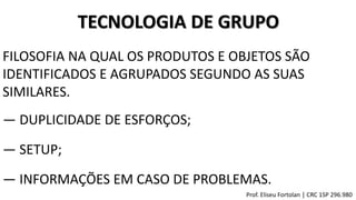 TECNOLOGIA DE GRUPO
― DUPLICIDADE DE ESFORÇOS;
― SETUP;
― INFORMAÇÕES EM CASO DE PROBLEMAS.
FILOSOFIA NA QUAL OS PRODUTOS E OBJETOS SÃO
IDENTIFICADOS E AGRUPADOS SEGUNDO AS SUAS
SIMILARES.
Prof. Eliseu Fortolan │ CRC 1SP 296.980
 