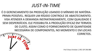 É O GERENCIAMENTO DA PRODUÇÃO USANDO O MÍNIMO DE MATÉRIA-
PRIMA POSSÍVEL. REQUER UM RÍGIDO CONTROLE DE ABASTECIMENTO.
VISA ATENDER A DEMANDA INSTANTANEAMENTE, COM QUALIDADE E
SEM DESPERDÍCIOS. ELE POSSIBILITA A PRODUÇÃO EFICAZ EM TERMOS
DE CUSTO, ASSIM COMO O FORNECIMENTO DE QUANTIDADE
NECESSÁRIA DE COMPONENTES, NO MOMENTO E EM LOCAIS
CORRETOS.
JUST-IN-TIME
Prof. Eliseu Fortolan │ CRC 1SP 296.980
 