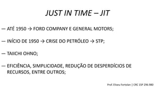 JUST IN TIME – JIT
― ATÉ 1950 → FORD COMPANY E GENERAL MOTORS;
― INÍCIO DE 1950 → CRISE DO PETRÓLEO → STP;
― TAIICHI OHNO;
― EFICIÊNCIA, SIMPLICIDADE, REDUÇÃO DE DESPERDÍCIOS DE
RECURSOS, ENTRE OUTROS;
Prof. Eliseu Fortolan │ CRC 1SP 296.980
 