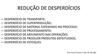 ― DESPERDÍCIO DE TRANSPORTE;
― DESPERDÍCIO DE SUPERPRODUÇÃO;
― DESPERDÍCIO DE MATERIAL ESPERANDO NO PROCESSO;
― DESPERDÍCIO DE PROCESSAMENTO;
― DESPERDÍCIO DE MOVIMENTO NAS OPERAÇÕES;
― DESPERDÍCIO DE PRODUZIR PRODUTOS DEFEITUOSOS;
― DESPERDÍCIO DE ESTOQUES.
REDUÇÃO DE DESPERDÍCIOS
Prof. Eliseu Fortolan │ CRC 1SP 296.980
 