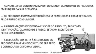 ― OS PRODUTOS ESTAVAM DISTRIBUÍDOS EM PRATELEIRAS E ERAM RETIRADOS
PELO PRÓPRIO CONSUMIDOR.
― AS PRATELEIRAS CONTINHAM MAIOR OU MENOR QUANTIDADE DE PRODUTOS
EM FUNÇÃO DA SUA DEMANDA.
― AS INFORMAÇÕES INDISPENSÁVEIS SOBRE O PRODUTO, TAIS COMO:
IDENTIFICAÇÃO, QUANTIDADE E PREÇO, ESTAVAM ESCRITOS EM
PEQUENOS CARTÕES.
― A REPOSIÇÃO ERA FEITA À MEDIDA QUE OS
PRODUTOS ERAM VENDIDOS E TUDO ERA FEITO
E CONTROLADO DE FORMA VISUAL.
Prof. Eliseu Fortolan │ CRC 1SP 296.980
 